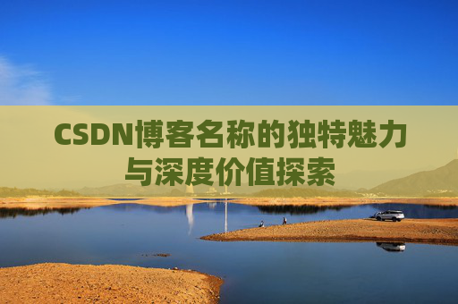 CSDN博客名称的独特魅力与深度价值探索 CSDN博客名称的独特魅力与深度价值探索
